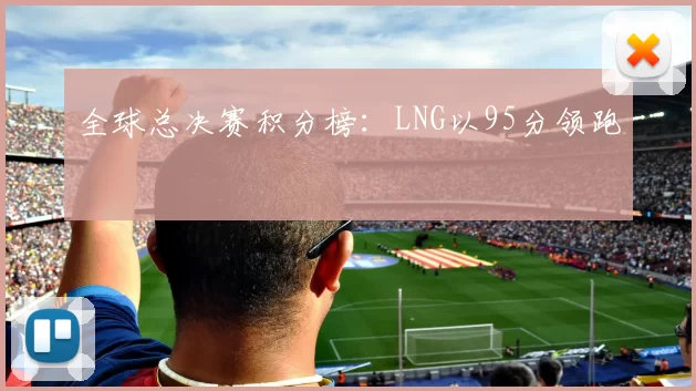 全球总决赛积分榜：LNG以95分领跑