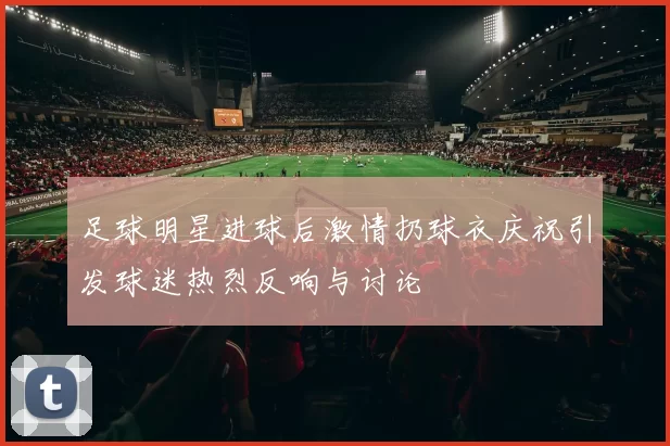 足球明星进球后激情扔球衣庆祝引发球迷热烈反响与讨论