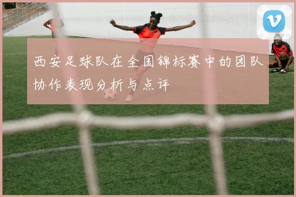 西安足球队在全国锦标赛中的团队协作表现分析与点评