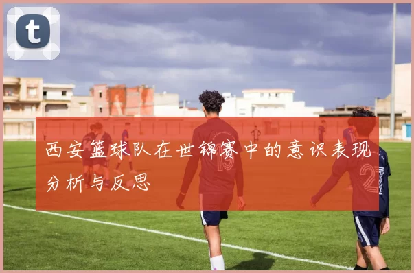 西安篮球队在世锦赛中的意识表现分析与反思