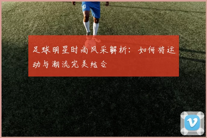 足球明星时尚风采解析：如何将运动与潮流完美结合